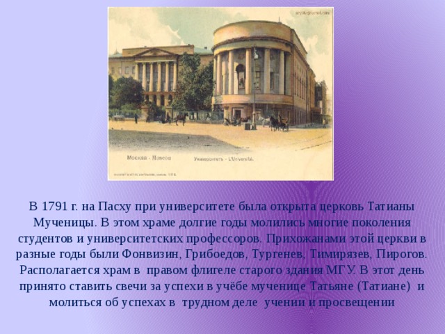 В 1791 г. на Пасху при университете была открыта церковь Татианы Мученицы. В этом храме долгие годы молились многие поколения студентов и университетских профессоров. Прихожанами этой церкви в разные годы были Фонвизин, Грибоедов, Тургенев, Тимирязев, Пирогов. Располагается храм в правом флигеле старого здания МГУ. В этот день принято ставить свечи за успехи в учёбе мученице Татьяне (Татиане) и молиться об успехах в трудном деле учении и просвещении