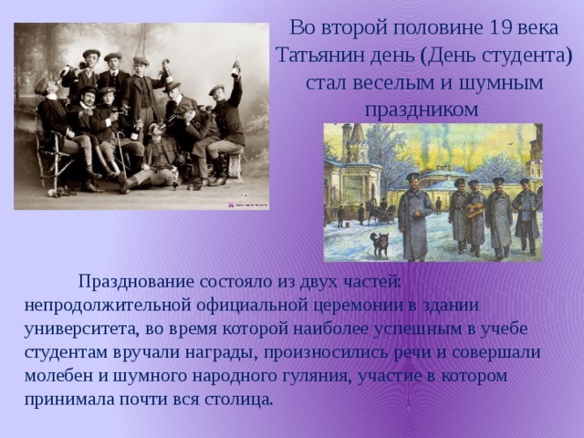 Во второй половине 19 века Татьянин день (День студента) стал веселым и шумным праздником  Празднование состояло из двух частей: непродолжительной официальной церемонии в здании университета, во время которой наиболее успешным в учебе студентам вручали награды, произносились речи и совершали молебен и шумного народного гуляния, участие в котором принимала почти вся столица.