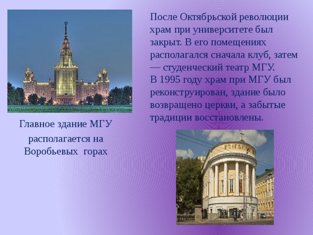 После Октябрьской революции храм при университете был закрыт. В его помещениях располагался сначала клуб, затем — студенческий театр МГУ.  В 1995 году храм при МГУ был реконструирован, здание было возвращено церкви, а забытые традиции восстановлены. Главное здание МГУ располагается на Воробьевых горах