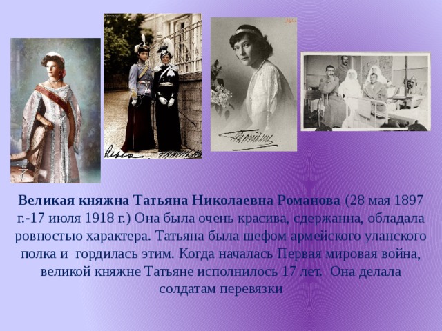 Великая княжна Татьяна Николаевна Романова  (28 мая 1897 г.-17 июля 1918 г.) Она была очень красива, сдержанна, обладала ровностью характера. Татьяна была шефом армейского уланского полка и гордилась этим. Когда началась Первая мировая война, великой княжне Татьяне исполнилось 17 лет. Она делала солдатам перевязки