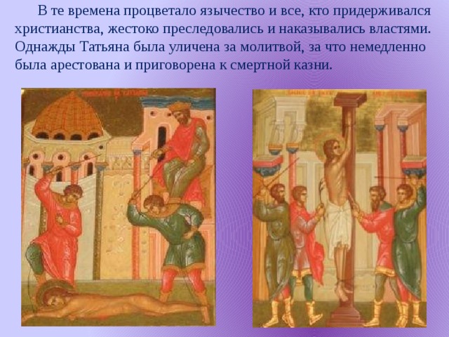 В те времена процветало язычество и все, кто придерживался христианства, жестоко преследовались и наказывались властями. Однажды Татьяна была уличена за молитвой, за что немедленно была арестована и приговорена к смертной казни.