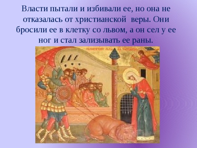 Власти пытали и избивали ее, но она не отказалась от христианской веры. Они бросили ее в клетку со львом, а он сел у ее ног и стал зализывать ее раны.