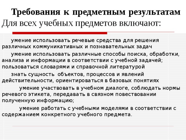 Требования к предметным результатам  Для всех учебных предметов включают: умение использовать речевые средства для решения различных коммуникативных и познавательных задач умение использовать различные способы поиска, обработки, анализа и информации в соответствии с учебной задачей; пользоваться словарями и справочной литературой знать сущность объектов, процессов и явлений действительности, ориентироваться в базовых понятиях  умение участвовать в учебном диалоге, соблюдать нормы речевого этикета, передавать в связном повествовании полученную информацию;  умение работать с учебными моделями в соответствии с содержанием конкретного учебного предмета.