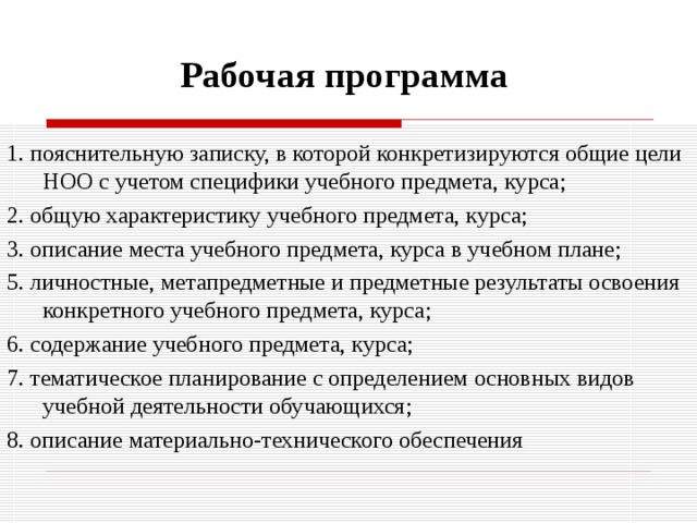 Рабочая программа 1. пояснительную записку, в которой конкретизируются общие цели НОО с учетом специфики учебного предмета, курса; 2. общую характеристику учебного предмета, курса; 3. описание места учебного предмета, курса в учебном плане; 5. личностные, метапредметные и предметные результаты освоения конкретного учебного предмета, курса; 6. содержание учебного предмета, курса; 7. тематическое планирование с определением основных видов учебной деятельности обучающихся; 8. описание материально-технического обеспечения