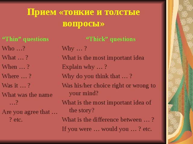 Прием «тонкие и толстые вопросы» “ Thin” questions Who …? What … ? When … ? Where … ? Was it … ? What was the name …? Are you agree that … ? etc. “ Thick” questions Why … ? What is the most important idea Explain why … ? Why do you think that … ? Was his/her choice right or wrong to your mind? What is the most important idea of the story? What is the difference between … ? If you were … would you … ? etc.