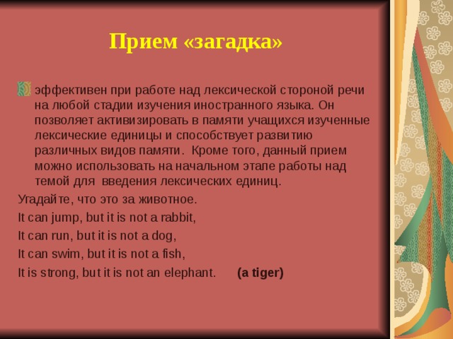 Прием «загадка» эффективен при работе над лексической стороной речи на любой стадии изучения иностранного языка. Он позволяет активизировать в памяти учащихся изученные лексические единицы и способствует развитию различных видов памяти. Кроме того, данный прием можно использовать на начальном этапе работы над темой для введения лексических единиц. Угадайте, что это за животное. It can jump, but it is not a rabbit, It can run, but it is not a dog, It can swim, but it is not a fish, It is strong, but it is not an elephant. ( a tiger )