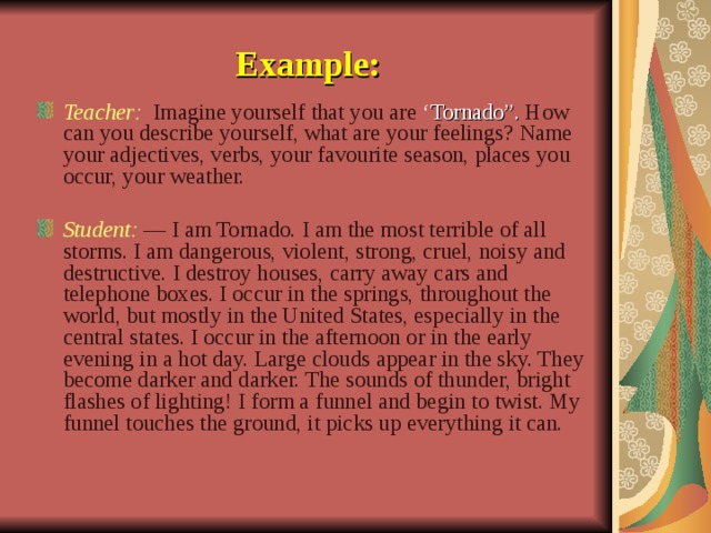 Example: Teacher: Imagine yourself that you are ‘ Tornado”. How can you describe yourself, what are your feelings? Name your adjectives, verbs, your favourite season, places you occur, your weather.