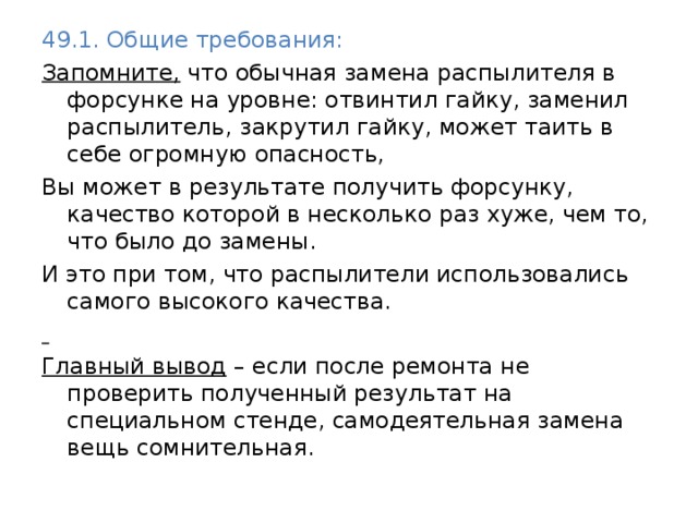 49.1. Общие требования: Запомните, что обычная замена распылителя в форсунке на уровне: отвинтил гайку, заменил распылитель, закрутил гайку, может таить в себе огромную опасность, Вы может в результате получить форсунку, качество которой в несколько раз хуже, чем то, что было до замены. И это при том, что распылители использовались самого высокого качества.  Главный вывод – если после ремонта не проверить полученный результат на специальном стенде, самодеятельная замена вещь сомнительная. 