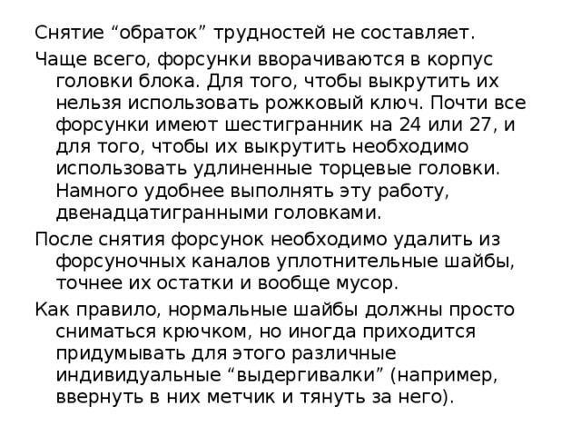 Снятие “обраток” трудностей не составляет. Чаще всего, форсунки вворачиваются в корпус головки блока. Для того, чтобы выкрутить их нельзя использовать рожковый ключ. Почти все форсунки имеют шестигранник на 24 или 27, и для того, чтобы их выкрутить необходимо использовать удлиненные торцевые головки. Намного удобнее выполнять эту работу, двенадцатигранными головками. После снятия форсунок необходимо удалить из форсуночных каналов уплотнительные шайбы, точнее их остатки и вообще мусор. Как правило, нормальные шайбы должны просто сниматься крючком, но иногда приходится придумывать для этого различные индивидуальные “выдергивалки” (например, ввернуть в них метчик и тянуть за него). 