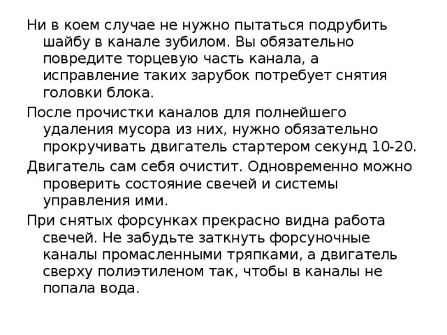Ни в коем случае не нужно пытаться подрубить шайбу в канале зубилом. Вы обязательно повредите торцевую часть канала, а исправление таких зарубок потребует снятия головки блока. После прочистки каналов для полнейшего удаления мусора из них, нужно обязательно прокручивать двигатель стартером секунд 10-20. Двигатель сам себя очистит. Одновременно можно проверить состояние свечей и системы управления ими. При снятых форсунках прекрасно видна работа свечей. Не забудьте заткнуть форсуночные каналы промасленными тряпками, а двигатель сверху полиэтиленом так, чтобы в каналы не попала вода. 