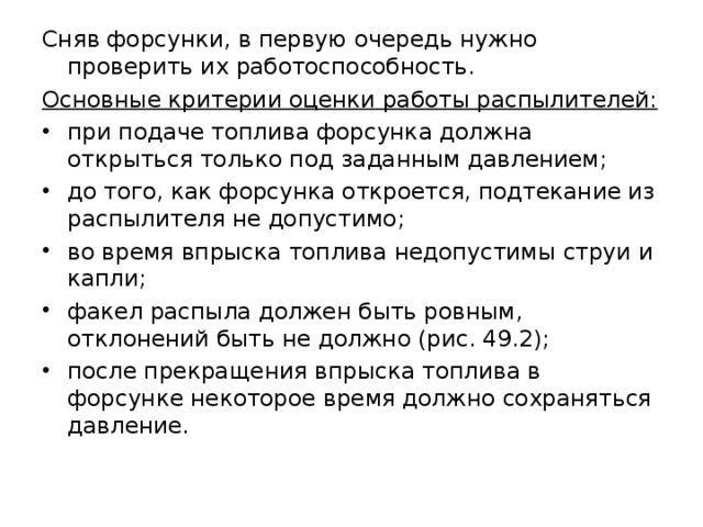 Сняв форсунки, в первую очередь нужно проверить их работоспособность. Основные критерии оценки работы распылителей: при подаче топлива форсунка должна открыться только под заданным давлением; до того, как форсунка откроется, подтекание из распылителя не допустимо; во время впрыска топлива недопустимы струи и капли; факел распыла должен быть ровным, отклонений быть не должно (рис. 49.2); после прекращения впрыска топлива в форсунке некоторое время должно сохраняться давление.   
