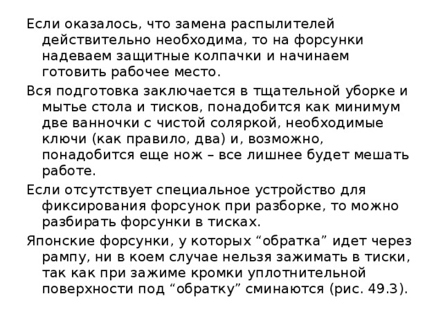 Если оказалось, что замена распылителей действительно необходима, то на форсунки надеваем защитные колпачки и начинаем готовить рабочее место. Вся подготовка заключается в тщательной уборке и мытье стола и тисков, понадобится как минимум две ванночки с чистой соляркой, необходимые ключи (как правило, два) и, возможно, понадобится еще нож – все лишнее будет мешать работе. Если отсутствует специальное устройство для фиксирования форсунок при разборке, то можно разбирать форсунки в тисках. Японские форсунки, у которых “обратка” идет через рампу, ни в коем случае нельзя зажимать в тиски, так как при зажиме кромки уплотнительной поверхности под “обратку” сминаются (рис. 49.3). 