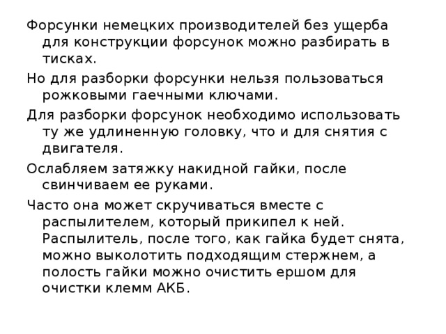 Форсунки немецких производителей без ущерба для конструкции форсунок можно разбирать в тисках. Но для разборки форсунки нельзя пользоваться рожковыми гаечными ключами. Для разборки форсунок необходимо использовать ту же удлиненную головку, что и для снятия с двигателя. Ослабляем затяжку накидной гайки, после свинчиваем ее руками. Часто она может скручиваться вместе с распылителем, который прикипел к ней. Распылитель, после того, как гайка будет снята, можно выколотить подходящим стержнем, а полость гайки можно очистить ершом для очистки клемм АКБ. 