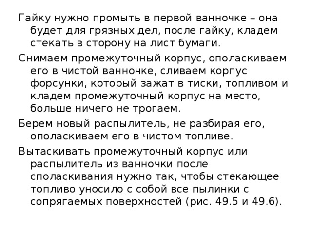 Гайку нужно промыть в первой ванночке – она будет для грязных дел, после гайку, кладем стекать в сторону на лист бумаги. Снимаем промежуточный корпус, ополаскиваем его в чистой ванночке, сливаем корпус форсунки, который зажат в тиски, топливом и кладем промежуточный корпус на место, больше ничего не трогаем. Берем новый распылитель, не разбирая его, ополаскиваем его в чистом топливе. Вытаскивать промежуточный корпус или распылитель из ванночки после споласкивания нужно так, чтобы стекающее топливо уносило с собой все пылинки с сопрягаемых поверхностей (рис. 49.5 и 49.6). 