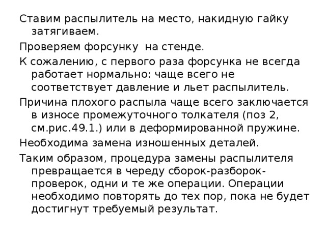 Ставим распылитель на место, накидную гайку затягиваем. Проверяем форсунку на стенде. К сожалению, с первого раза форсунка не всегда работает нормально: чаще всего не соответствует давление и льет распылитель. Причина плохого распыла чаще всего заключается в износе промежуточного толкателя (поз 2, см.рис.49.1.) или в деформированной пружине. Необходима замена изношенных деталей. Таким образом, процедура замены распылителя превращается в череду сборок-разборок-проверок, одни и те же операции. Операции необходимо повторять до тех пор, пока не будет достигнут требуемый результат. 