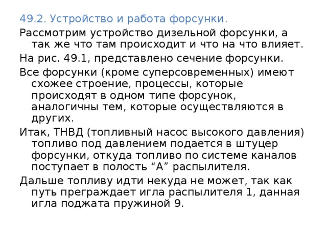 49.2. Устройство и работа форсунки. Рассмотрим устройство дизельной форсунки, а так же что там происходит и что на что влияет. На рис. 49.1, представлено сечение форсунки. Все форсунки (кроме суперсовременных) имеют схожее строение, процессы, которые происходят в одном типе форсунок, аналогичны тем, которые осуществляются в других. Итак, ТНВД (топливный насос высокого давления) топливо под давлением подается в штуцер форсунки, откуда топливо по системе каналов поступает в полость “А” распылителя. Дальше топливу идти некуда не может, так как путь преграждает игла распылителя 1, данная игла поджата пружиной 9. 