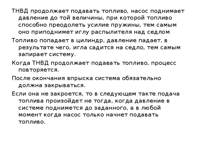 ТНВД продолжает подавать топливо, насос поднимает давление до той величины, при которой топливо способно преодолеть усилие пружины, тем самым оно приподнимет иглу распылителя над седлом Топливо попадает в цилиндр, давление падает, в результате чего, игла садится на седло, тем самым запирает систему. Когда ТНВД продолжает подавать топливо, процесс повторяется. После окончания впрыска система обязательно должна закрываться. Если она не закроется, то в следующем такте подача топлива произойдет не тогда, когда давление в системе поднимется до заданного, а в любой момент когда насос только начнет подавать топливо. 