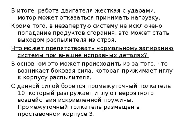 В итоге, работа двигателя жесткая с ударами, мотор может отказаться принимать нагрузку. Кроме того, в незапертую систему не исключено попадание продуктов сгорания, это может стать выходом распылителя из строя. Что может препятствовать нормальному запиранию системы при внешне исправных деталях? В основном это может происходить из-за того, что возникает боковая сила, которая прижимает иглу к корпусу распылителя. С данной силой борется промежуточный толкатель 10, который разгружает иглу от вероятного воздействия искривленной пружины. Промежуточный толкатель размещен в проставочном корпусе 3. 