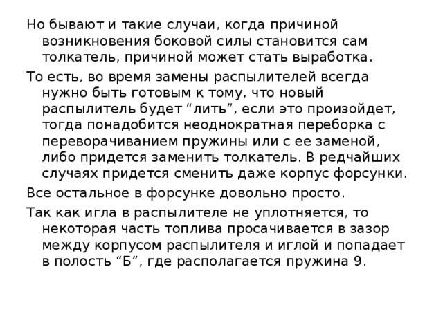 Но бывают и такие случаи, когда причиной возникновения боковой силы становится сам толкатель, причиной может стать выработка. То есть, во время замены распылителей всегда нужно быть готовым к тому, что новый распылитель будет “лить”, если это произойдет, тогда понадобится неоднократная переборка с переворачиванием пружины или с ее заменой, либо придется заменить толкатель. В редчайших случаях придется сменить даже корпус форсунки. Все остальное в форсунке довольно просто. Так как игла в распылителе не уплотняется, то некоторая часть топлива просачивается в зазор между корпусом распылителя и иглой и попадает в полость “Б”, где располагается пружина 9. 