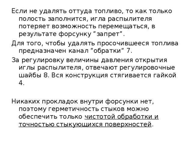 Если не удалять оттуда топливо, то как только полость заполнится, игла распылителя потеряет возможность перемещаться, в результате форсунку “запрет”. Для того, чтобы удалять просочившееся топлива предназначен канал “обратки” 7. За регулировку величины давления открытия иглы распылителя, отвечают регулировочные шайбы 8. Вся конструкция стягивается гайкой 4. Никаких прокладок внутри форсунки нет, поэтому герметичность стыков можно обеспечить только чистотой обработки и точностью стыкующихся поверхностей . 