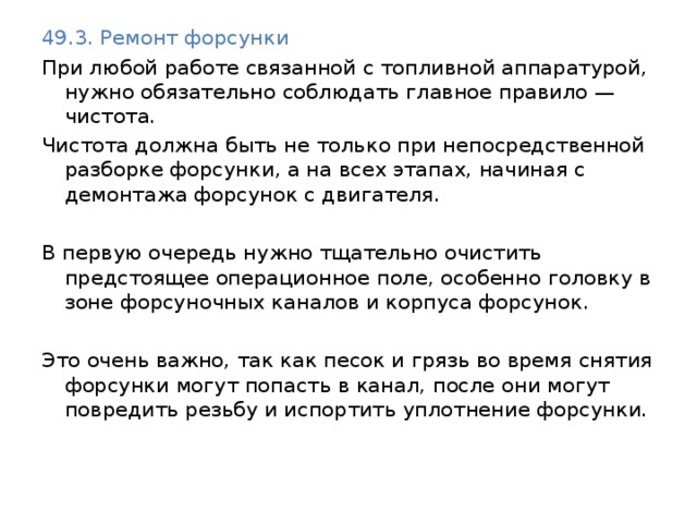 49.3. Ремонт форсунки При любой работе связанной с топливной аппаратурой, нужно обязательно соблюдать главное правило —чистота. Чистота должна быть не только при непосредственной разборке форсунки, а на всех этапах, начиная с демонтажа форсунок с двигателя. В первую очередь нужно тщательно очистить предстоящее операционное поле, особенно головку в зоне форсуночных каналов и корпуса форсунок. Это очень важно, так как песок и грязь во время снятия форсунки могут попасть в канал, после они могут повредить резьбу и испортить уплотнение форсунки. 