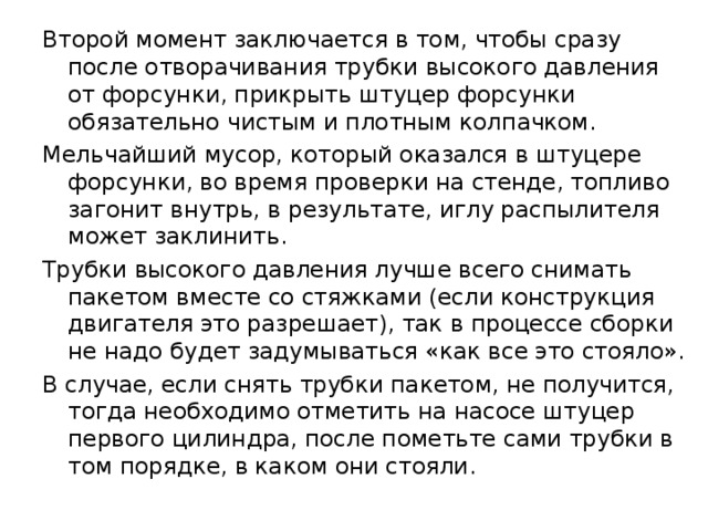 Второй момент заключается в том, чтобы сразу после отворачивания трубки высокого давления от форсунки, прикрыть штуцер форсунки обязательно чистым и плотным колпачком. Мельчайший мусор, который оказался в штуцере форсунки, во время проверки на стенде, топливо загонит внутрь, в результате, иглу распылителя может заклинить. Трубки высокого давления лучше всего снимать пакетом вместе со стяжками (если конструкция двигателя это разрешает), так в процессе сборки не надо будет задумываться «как все это стояло». В случае, если снять трубки пакетом, не получится, тогда необходимо отметить на насосе штуцер первого цилиндра, после пометьте сами трубки в том порядке, в каком они стояли. 