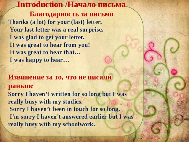 Introduction /Начало письма Благодарность за письмо Thanks (a lot) for your (last) letter.  Your last letter was a real surprise.  I was glad to get your letter.  It was great to hear from you!  It was great to hear that…  I was happy to hear…  Извинение за то, что не писали раньше Sorry I haven’t written for so long but I was really busy with my studies.  Sorry I haven’t been in touch for so long.  I'm sorry I haven't answered earlier but I was really busy with my schoolwork.
