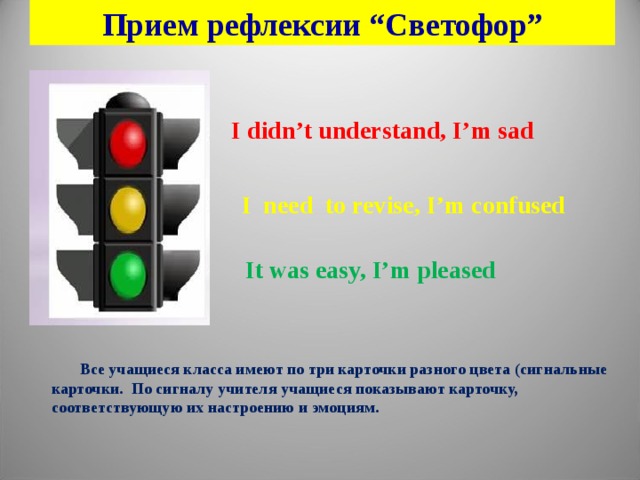 Прием рефлексии “Светофор” I didn’t understand , I’m sad I need to revise , I’m confused   It was easy, I’m pleased   Все учащиеся класса имеют по три карточки разного цвета ( сигнальные карточки. По сигналу учителя учащиеся показывают карточку, соответствующую их настроению и эмоциям.