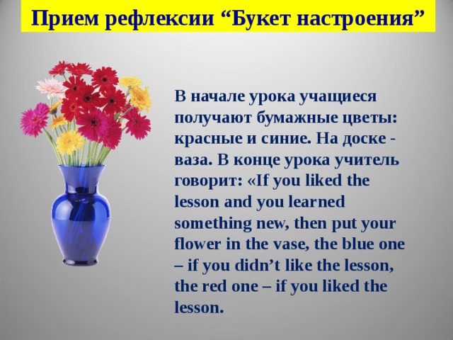 Прием рефлексии “Букет настроения” В начале урока учащиеся получают бумажные цветы: красные и синие. На доске - ваза. В конце урока учитель говорит: « If you liked the lesson and you learned something new, then put your flower in the vase, the blue one – if you didn’t like the lesson, the red one – if you liked the lesson.