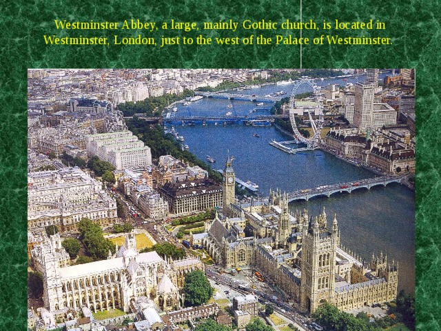 Westminster Abbey, a large, mainly Gothic church, is located in Westminster, London, just to the west of the Palace of Westminster.