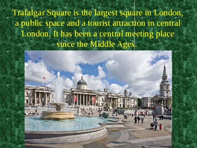 Trafalgar Square is the largest square in London, a public space and a tourist attraction in central London. It has been a central meeting place since the Middle Ages.