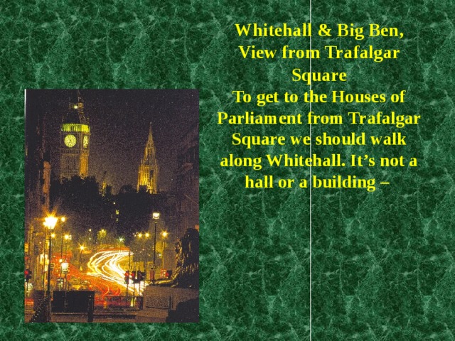 Whitehall & Big Ben,  View from Trafalgar Square  To get to the Houses of Parliament from Trafalgar Square we should walk along Whitehall. It’s not a hall or a building –