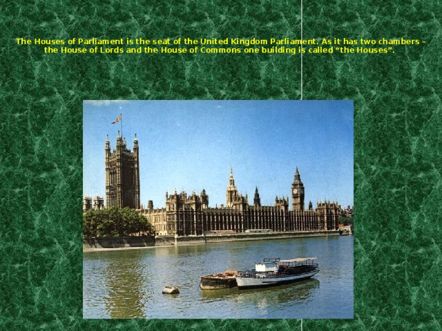The Houses of Parliament is the seat of the United Kingdom Parliament. As it has two chambers – the House of Lords and the House of Commons one building is called “the Houses”.