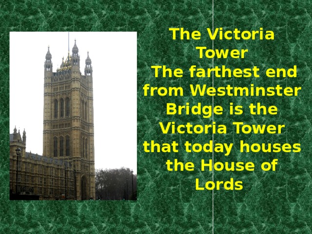 The Victoria Tower  The farthest end from Westminster Bridge is the Victoria Tower that today houses the House of Lords