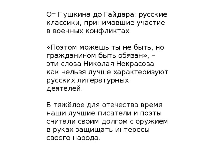 От Пушкина до Гайдара: русские классики, принимавшие участие в военных конфликтах «Поэтом можешь ты не быть, но гражданином быть обязан», – эти слова Николая Некрасова как нельзя лучше характеризуют русских литературных деятелей.  В тяжёлое для отечества время наши лучшие писатели и поэты считали своим долгом с оружием в руках защищать интересы своего народа. 