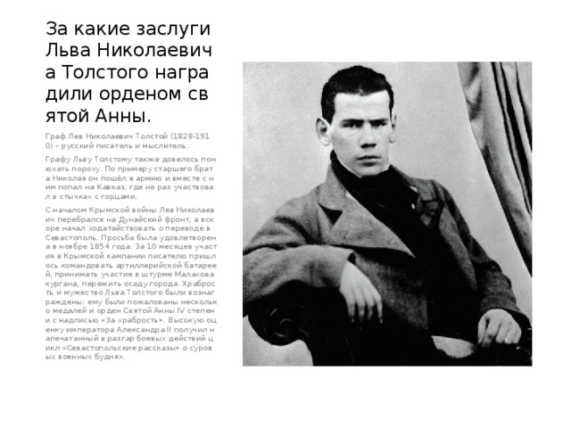 За какие заслуги Льва Николаевича Толстого наградили орденом святой Анны. Граф Лев Николаевич Толстой (1828-1910) – русский писатель и мыслитель. Графу Льву Толстому также довелось понюхать пороху. По примеру старшего брата Николая он пошёл в армию и вместе с ним попал на Кавказ, где не раз участвовал в стычках с горцами. С началом Крымской войны Лев Николаевич перебрался на Дунайский фронт, а вскоре начал ходатайствовать о переводе в Севастополь. Просьба была удовлетворена в ноябре 1854 года. За 10 месяцев участия в Крымской кампании писателю пришлось командовать артиллерийской батареей, принимать участие в штурме Малахова кургана, пережить осаду города. Храбрость и мужество Льва Толстого были вознаграждены: ему были пожалованы несколько медалей и орден Святой Анны IV степени с надписью «За храбрость». Высокую оценку императора Александра II получил напечатанный в разгар боевых действий цикл «Севастопольские рассказы» о суровых военных буднях. 