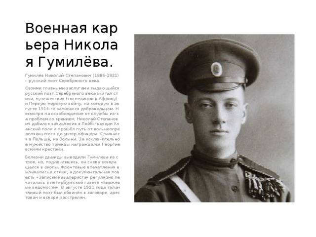 Военная карьера Николая Гумилёва. Гумилёв Николай Степанович (1886-1921) – русский поэт Серебряного века. Своими главными заслугами выдающийся русский поэт Серебряного века считал стихи, путешествия (экспедиции в Африку) и Первую мировую войну, на которую в августе 1914-го записался добровольцем. Несмотря на освобождение от службы из-за проблем со зрением, Николай Степанович добился зачисления в Лейб-гвардии Уланский полк и прошёл путь от вольноопределяющегося до унтер-офицера. Сражался в Польше, на Волыни. За исключительное мужество трижды награждался Георгиевскими крестами. Болезни дважды выводили Гумилева из строя, но, подлечившись, он снова возвращался в окопы. Фронтовые впечатления выливались в стихи, а документальная повесть «Записки кавалериста» регулярно печаталась в петербургской газете «Биржевые ведомости». В августе 1921 года талантливый поэт был обвинён в заговоре, арестован и вскоре расстрелян. 