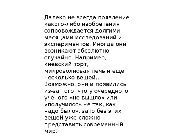 Далеко не всегда появление какого-либо изобретения сопровождается долгими месяцами исследований и экспериментов. Иногда они возникают абсолютно случайно. Например, киевский торт, микроволновая печь и еще несколько вещей... Возможно, они и появились из-за того, что у очередного ученого «не вышло» или «получилось не так, как надо было», зато без этих вещей уже сложно представить современный мир. 