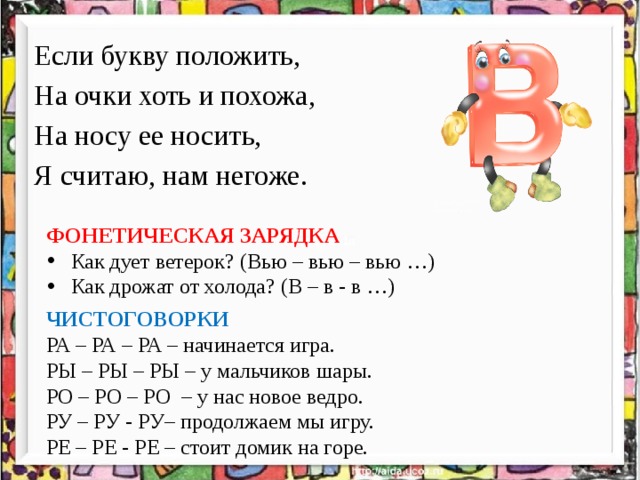 Если букву положить, На очки хоть и похожа, На носу ее носить, Я считаю, нам негоже. ФОНЕТИЧЕСКАЯ ЗАРЯДКА Как дует ветерок? (Вью – вью – вью …) Как дрожат от холода? (В – в - в …) ЧИСТОГОВОРКИ РА – РА – РА – начинается игра. РЫ – РЫ – РЫ – у мальчиков шары. РО – РО – РО – у нас новое ведро. РУ – РУ - РУ– продолжаем мы игру. РЕ – РЕ - РЕ – стоит домик на горе. 