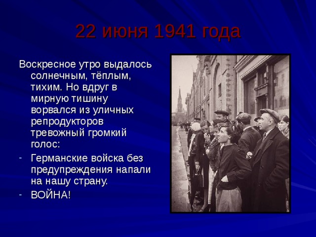 22 июня 1941 года Воскресное утро выдалось солнечным, тёплым, тихим. Но вдруг в мирную тишину ворвался из уличных репродукторов тревожный громкий голос: Германские войска без предупреждения напали на нашу страну. ВОЙНА! 