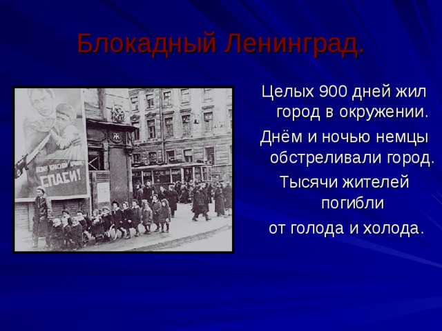 Блокадный Ленинград. Целых 900 дней жил город в окружении. Днём и ночью немцы обстреливали город. Тысячи жителей погибли  от голода и холода. 
