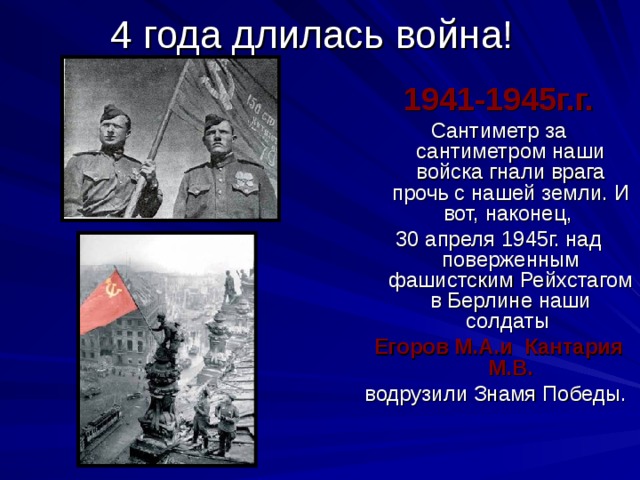 4 года длилась война! 1941-1945г.г. Сантиметр за сантиметром наши войска гнали врага прочь с нашей земли. И вот, наконец, 30 апреля 1945г. над поверженным фашистским Рейхстагом в Берлине наши солдаты Егоров М.А.и Кантария М.В. водрузили Знамя Победы. 