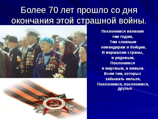 Более 70 лет прошло со дня окончания этой страшной войны.  Поклонимся великим тем годам, Тем славным  командирам и бойцам, И маршалам страны, и рядовым, Поклонимся и мертвым, и живым. Всем тем, которых забывать нельзя, Поклонимся, поклонимся, друзья !  