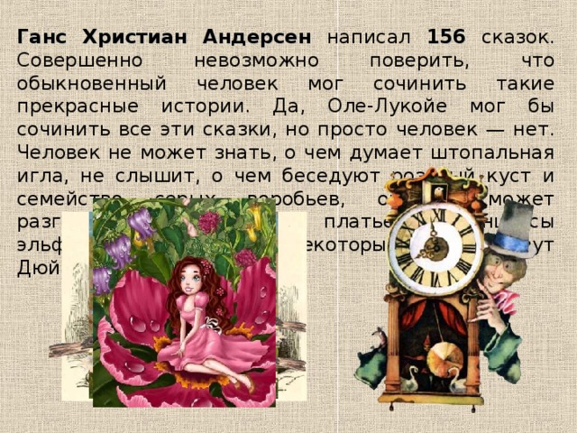 Ганс Христиан Андерсен написал 156 сказок. Совершенно невозможно поверить, что обыкновенный человек мог сочинить такие прекрасные истории. Да, Оле-Лукойе мог бы сочинить все эти сказки, но просто человек — нет. Человек не может знать, о чем думает штопальная игла, не слышит, о чем беседуют розовый куст и семейство серых воробьев, он не может разглядеть, какого цвета платье у принцессы эльфов, которую с некоторых пор зовут Дюймовочкой... 