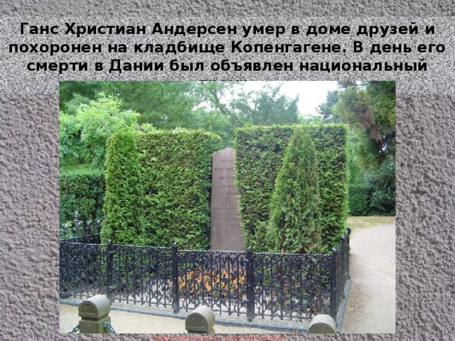 Ганс Христиан Андерсен умер в доме друзей и похоронен на кладбище Копенгагене. В день его смерти в Дании был объявлен национальный траур. 
