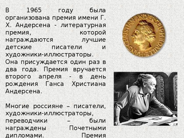 В 1965 году была организована премия имени Г. Х. Андерсена - литературная премия, которой награждаются лучшие детские писатели и художники-иллюстраторы. Она присуждается один раз в два года. Премия вручается второго апреля - в день рождения Ганса Христиана Андерсена. Многие россияне – писатели, художники-иллюстраторы, переводчики – были награждены Почетными дипломами. Премия представительнице СССР была вручена лишь однажды - в 1976 году медаль была вручена Татьяне Алексеевне Мавриной, художнику-иллюстратору детской книги. 