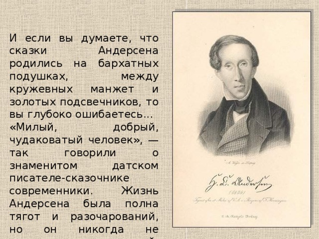 И если вы думаете, что сказки Андерсена родились на бархатных подушках, между кружевных манжет и золотых подсвечников, то вы глубоко ошибаетесь... «Милый, добрый, чудаковатый человек», — так говорили о знаменитом датском писателе-сказочнике современники. Жизнь Андерсена была полна тягот и разочарований, но он никогда не утрачивал веры в людей, в добро и красоту. Он учил этому и своих читателей. 