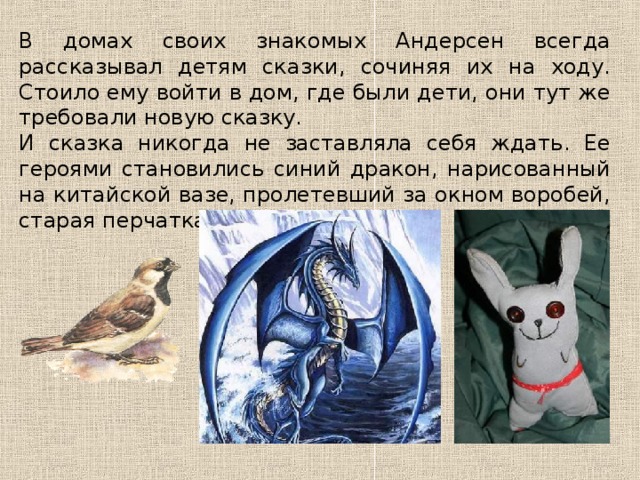 В домах своих знакомых Андерсен всегда рассказывал детям сказки, сочиняя их на ходу. Стоило ему войти в дом, где были дети, они тут же требовали новую сказку. И сказка никогда не заставляла себя ждать. Ее героями становились синий дракон, нарисованный на китайской вазе, пролетевший за окном воробей, старая перчатка. 