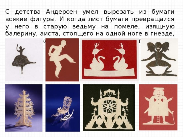 С детства Андерсен умел вырезать из бумаги всякие фигуры. И когда лист бумаги превращался у него в старую ведьму на помеле, изящную балерину, аиста, стоящего на одной ноге в гнезде, сразу же рождались и сказки об этих фигурках. 