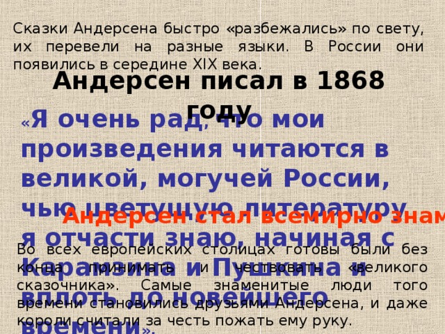 Сказки Андерсена быстро «разбежались» по свету, их перевели на разные языки. В России они появились в середине XIX века. Андерсен писал в 1868 году « Я очень рад , что мои произведения читаются в великой, могучей России, чью цветущую литературу я отчасти знаю, начиная с Карамзина и Пушкина и вплоть до новейшего времени ». Андерсен стал всемирно знаменит. Во всех европейских столицах готовы были без конца принимать и чествовать «великого сказочника». Самые знаменитые люди того времени становились друзьями Андерсена, и даже короли считали за честь пожать ему руку. 